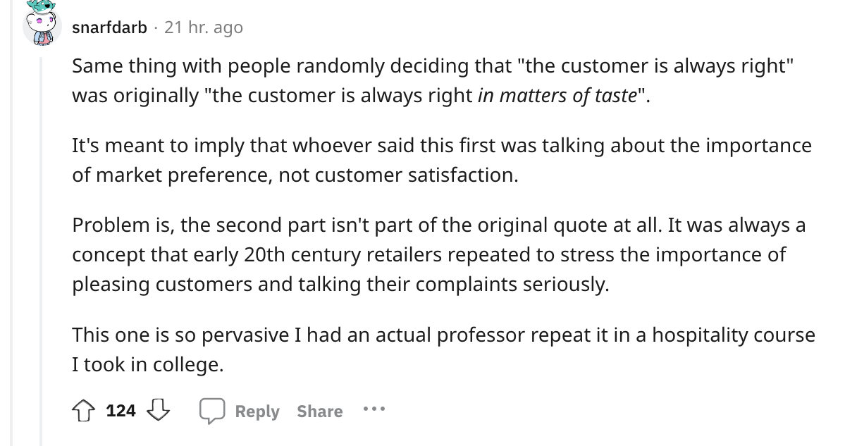 document - snarfdarb 21 hr. ago Same thing with people randomly deciding that "the customer is always right" was originally "the customer is always right in matters of taste". It's meant to imply that whoever said this first was talking about the importan
